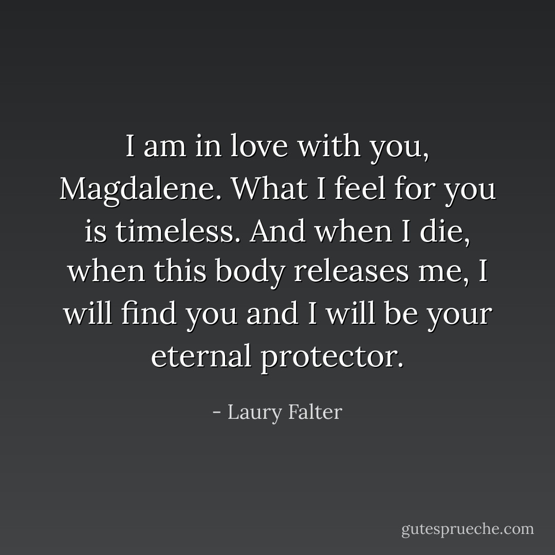 I am in love with you, Magdalene. What I feel for you is timeless. And when I die, when this body releases me, I will find you and I will be your eternal protector. - Laury Falter