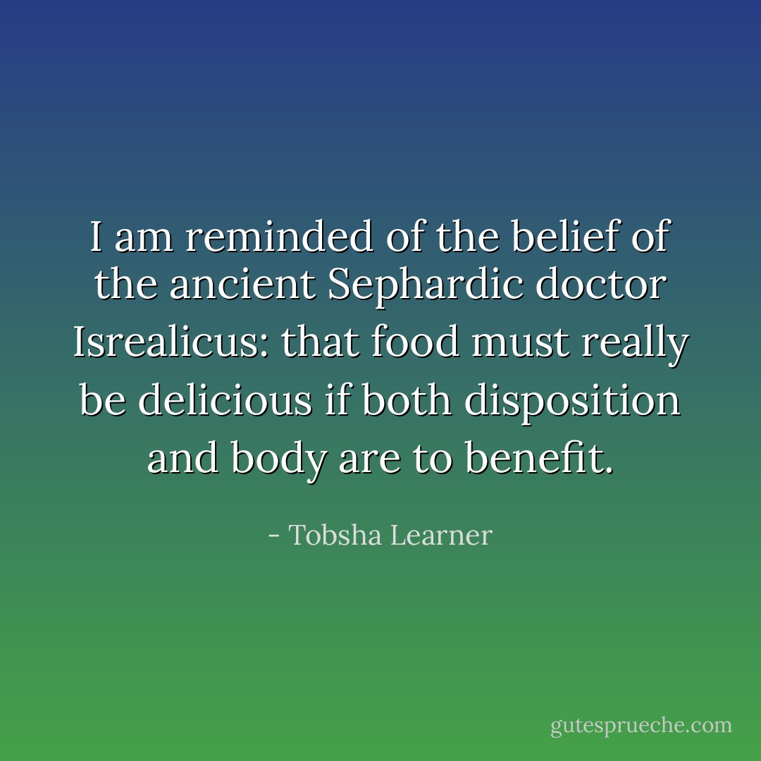 I am reminded of the belief of the ancient Sephardic doctor Isrealicus: that food must really be delicious if both disposition and body are to benefit. - Tobsha Learner