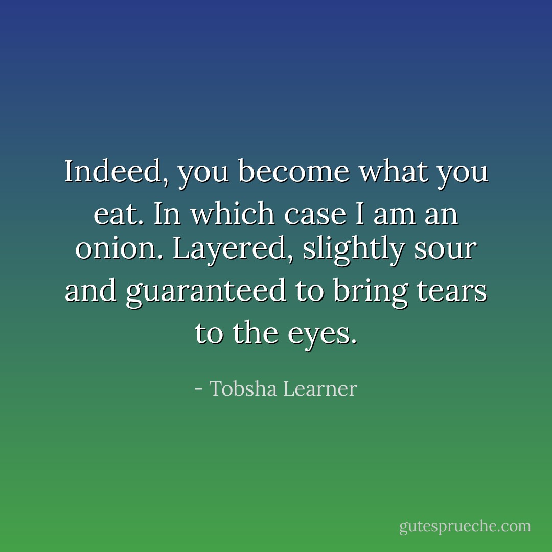 Indeed, you become what you eat. In which case I am an onion. Layered, slightly sour and guaranteed to bring tears to the eyes. - Tobsha Learner