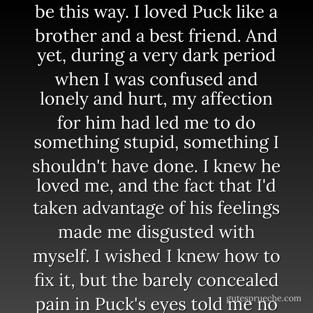 The memory burned like bile in my stomach, and I closed my eyes, wishing it didn't have to be this way. I loved Puck like a brother and a best friend. And yet, during a very dark period when I was confused and lonely and hurt, my affection for him had led me to do something stupid, something I shouldn't have done. I knew he loved me, and the fact that I'd taken advantage of his feelings made me disgusted with myself. I wished I knew how to fix it, but the barely concealed pain in Puck's eyes told me no amount of words would make it better. - Julie Kagawa