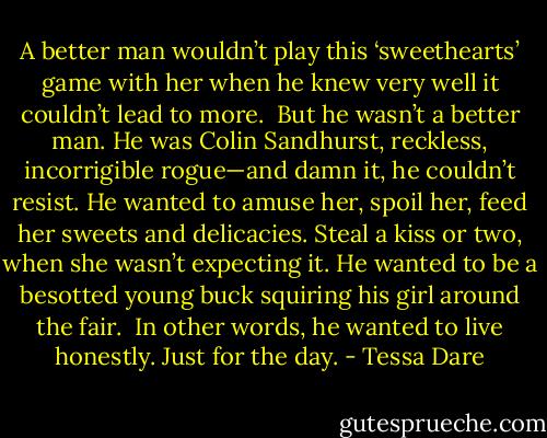 A better man wouldn’t play this ‘sweethearts’ game with her when he knew very well it couldn’t lead to more.<br /><br />But he wasn’t a better man. He was Colin Sandhurst, reckless, incorrigible rogue—and damn it, he couldn’t resist. He wanted to amuse her, spoil her, feed her sweets and delicacies. Steal a kiss or two, when she wasn’t expecting it. He wanted to be a besotted young buck squiring his girl around the fair.<br /><br />In other words, he wanted to live honestly. Just for the day. - Tessa Dare
