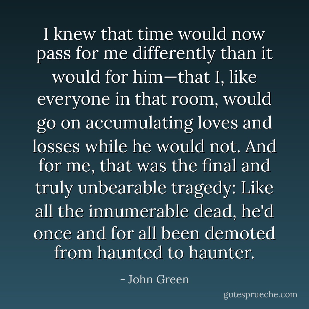 I knew that time would now pass for me differently than it would for him—that I, like everyone in that room, would go on accumulating loves and losses while he would not. And for me, that was the final and truly unbearable tragedy: Like all the innumerable dead, he'd once and for all been demoted from haunted to haunter. - John Green