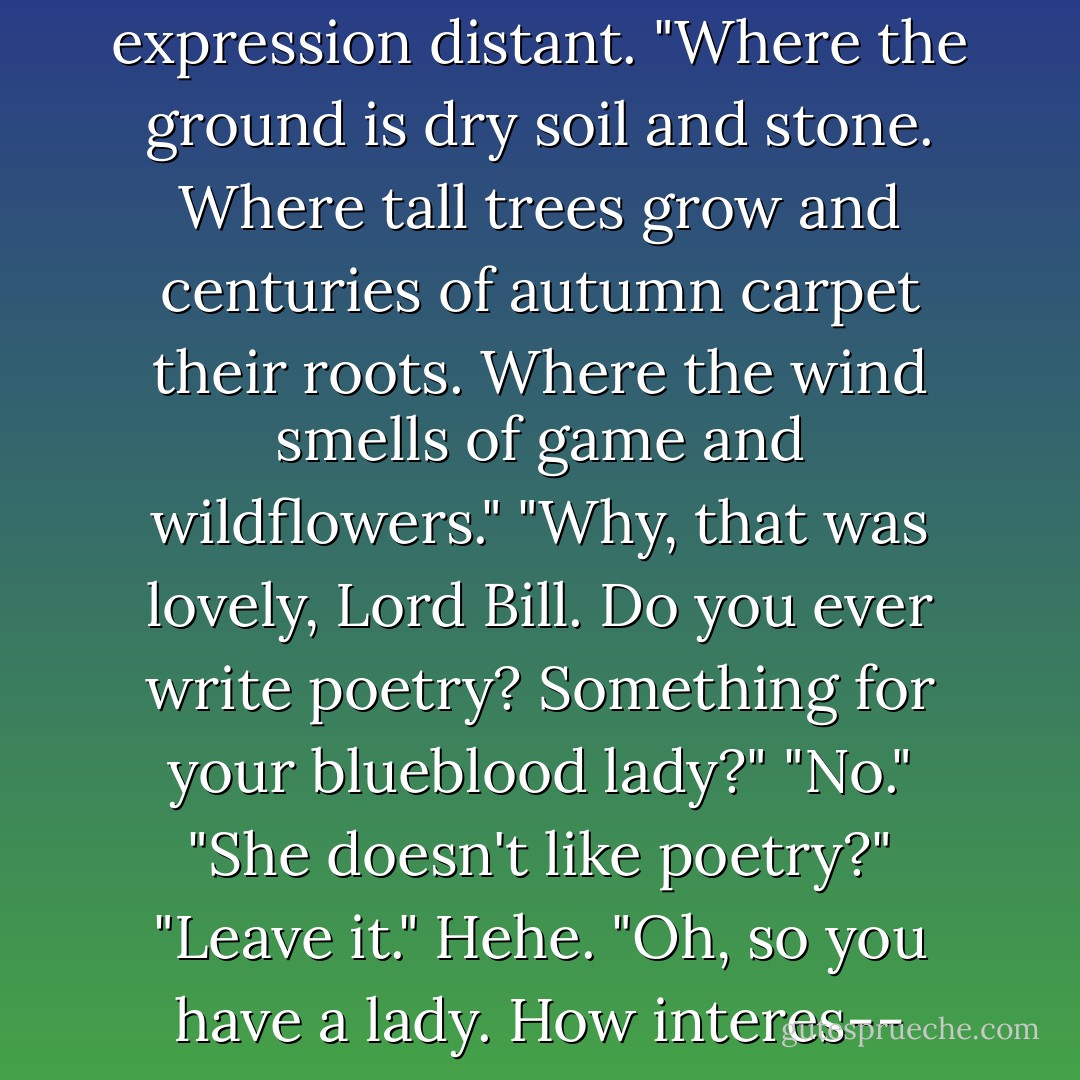 A forest," William said, his expression distant. "Where the ground is dry soil and stone. Where tall trees grow and centuries of autumn carpet their roots. Where the wind smells of game and wildflowers."<br />"Why, that was lovely, Lord Bill. Do you ever write poetry? Something for your blueblood lady?"<br />"No."<br />"She doesn't like poetry?"<br />"Leave it."<br />Hehe. "Oh, so you have a lady. How interes-- - Ilona Andrews