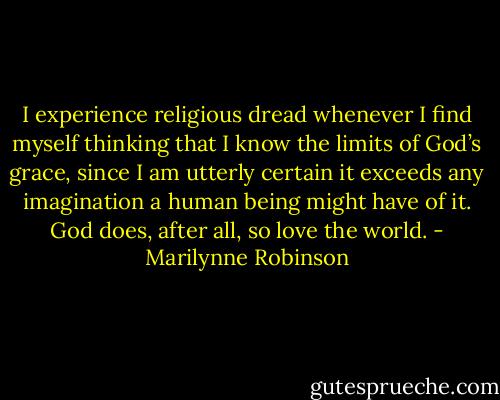 I experience religious dread whenever I find myself thinking that I know the limits of God’s grace, since I am utterly certain it exceeds any imagination a human being might have of it. God does, after all, so love the world. - Marilynne Robinson