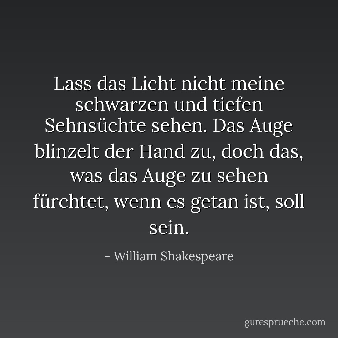 Lass das Licht nicht meine schwarzen und tiefen Sehnsüchte sehen. Das Auge blinzelt der Hand zu, doch das, was das Auge zu sehen fürchtet, wenn es getan ist, soll sein. - William Shakespeare<