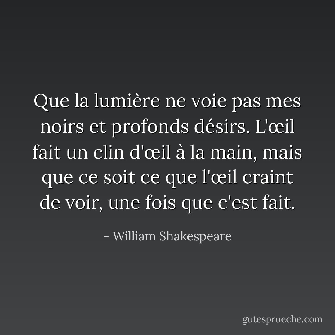 Que la lumière ne voie pas mes noirs et profonds désirs. L'œil fait un clin d'œil à la main, mais que ce soit ce que l'œil craint de voir, une fois que c'est fait. - William Shakespeare