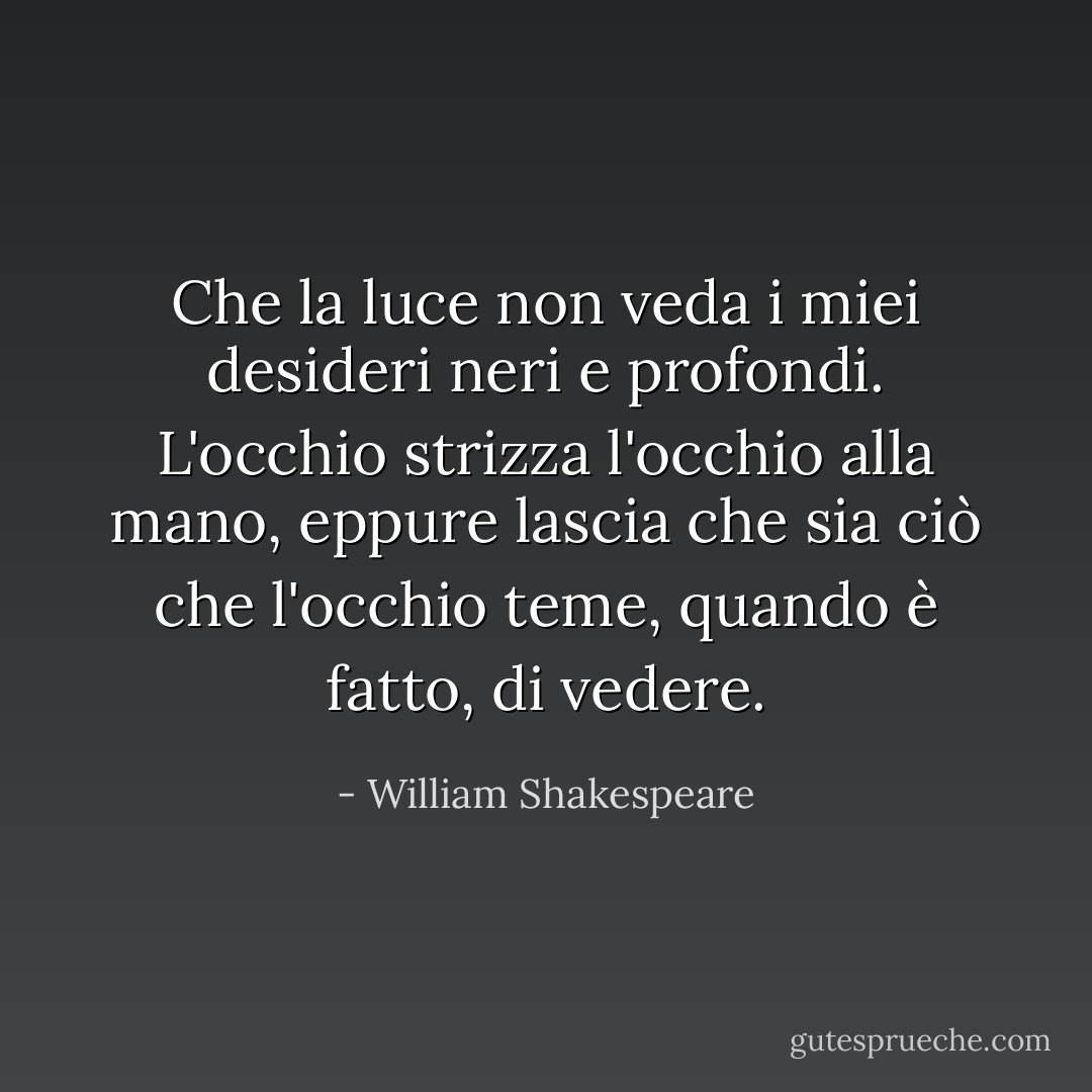 Che la luce non veda i miei desideri neri e profondi. L'occhio strizza l'occhio alla mano, eppure lascia che sia ciò che l'occhio teme, quando è fatto, di vedere. - William Shakespeare