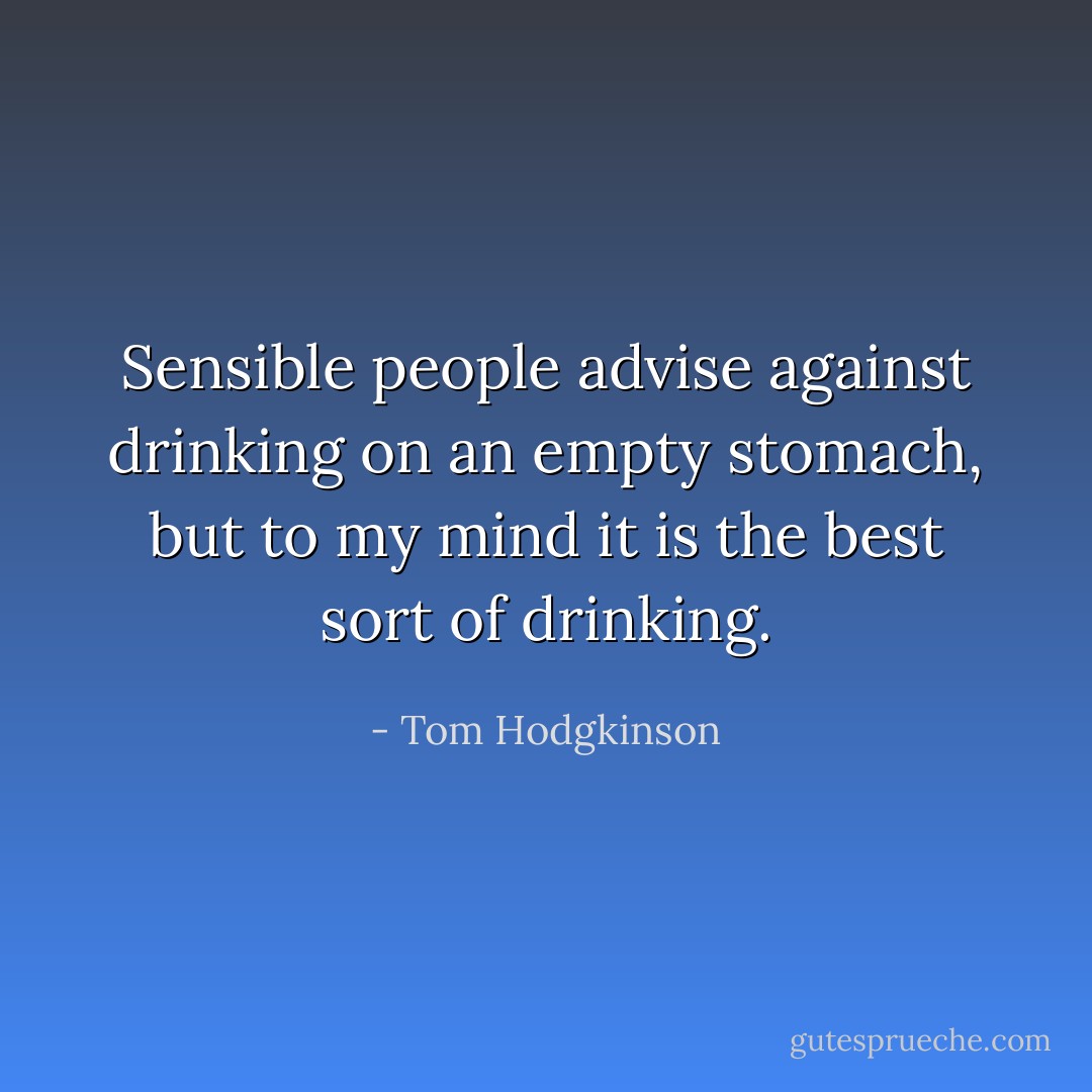Sensible people advise against drinking on an empty stomach, but to my mind it is the best sort of drinking. - Tom Hodgkinson