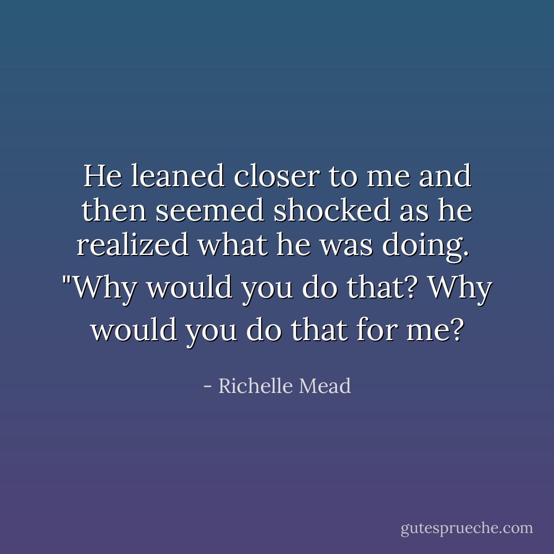 He leaned closer to me and then seemed shocked as he realized what he was doing.<br /><br />"Why would you do that? Why would you do that for me? - Richelle Mead