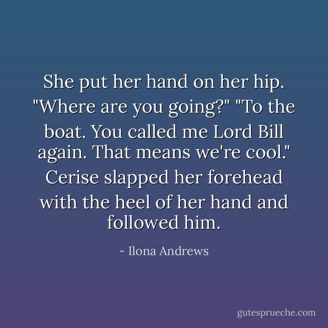 She put her hand on her hip. "Where are you going?"<br />"To the boat. You called me Lord Bill again. That means we're cool."<br />Cerise slapped her forehead with the heel of her hand and followed him. - Ilona Andrews