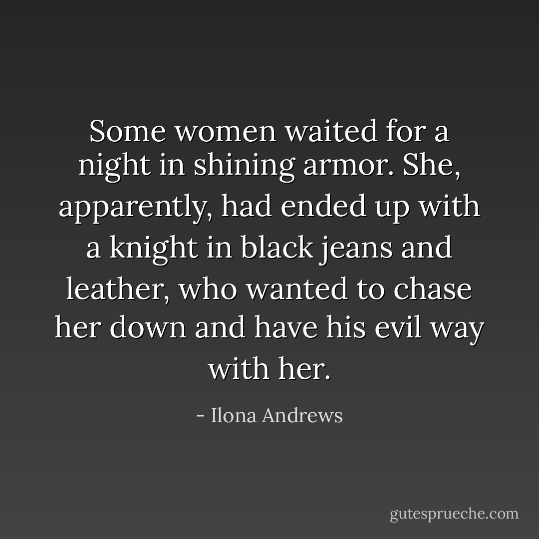 Some women waited for a night in shining armor. She, apparently, had ended up with a knight in black jeans and leather, who wanted to chase her down and have his evil way with her. - Ilona Andrews
