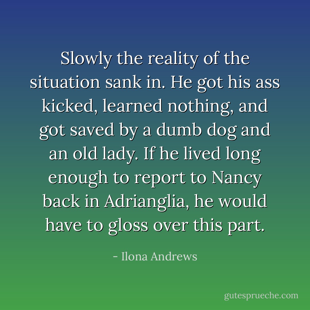 Slowly the reality of the situation sank in. He got his ass kicked, learned nothing, and got saved by a dumb dog and an old lady. If he lived long enough to report to Nancy back in Adrianglia, he would have to gloss over this part. - Ilona Andrews