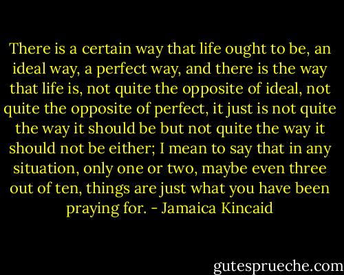 There is a certain way that life ought to be, an ideal way, a perfect way, and there is the way that life is, not quite the opposite of ideal, not quite the opposite of perfect, it just is not quite the way it should be but not quite the way it should not be either; I mean to say that in any situation, only one or two, maybe even three out of ten, things are just what you have been praying for. - Jamaica Kincaid