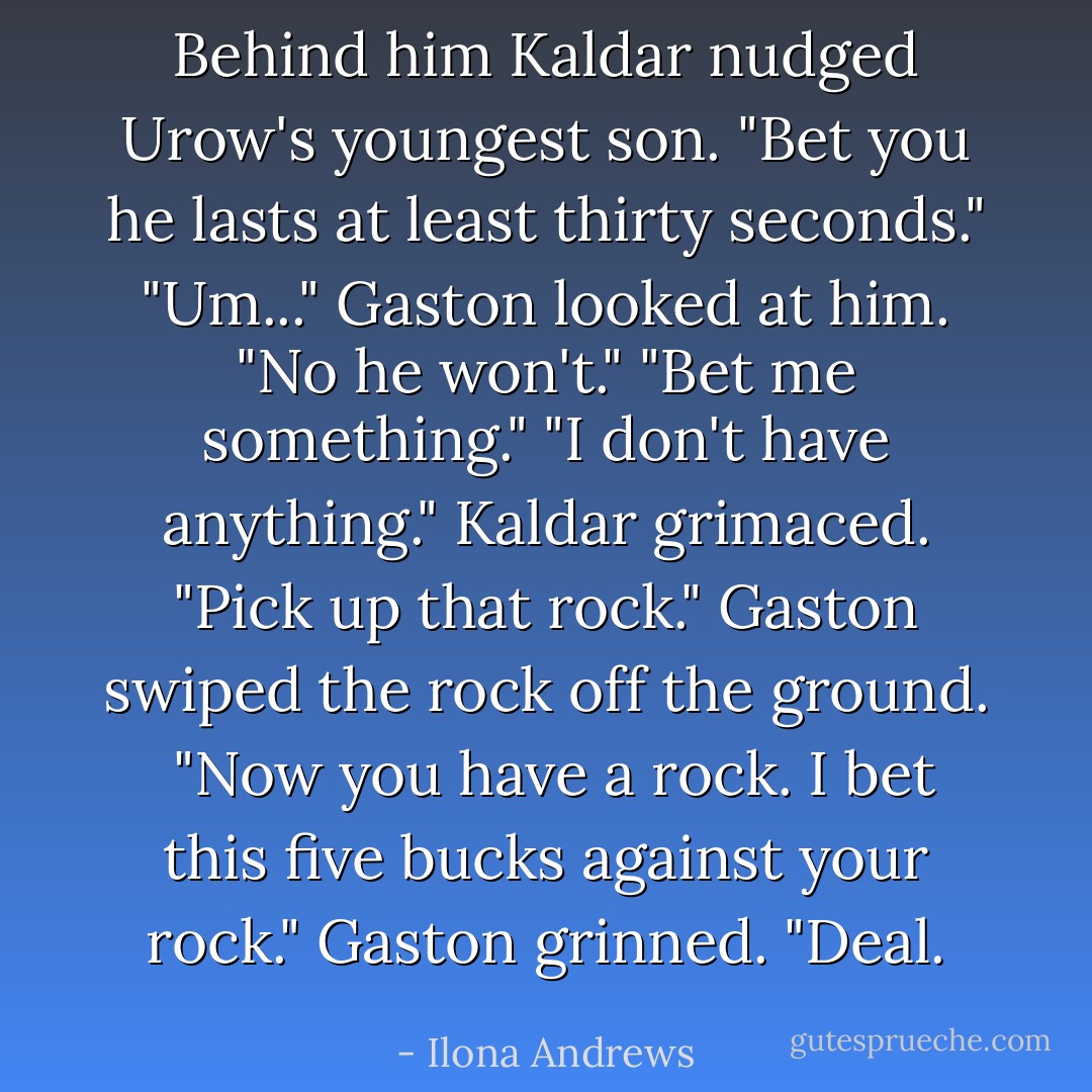 Behind him Kaldar nudged Urow's youngest son. "Bet you he lasts at least thirty seconds."<br />"Um..." Gaston looked at him. "No he won't."<br />"Bet me something."<br />"I don't have anything."<br />Kaldar grimaced. "Pick up that rock."<br />Gaston swiped the rock off the ground. <br />"Now you have a rock. I bet this five bucks against your rock."<br />Gaston grinned. "Deal. - Ilona Andrews