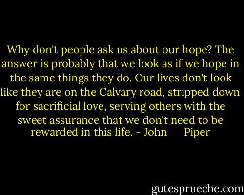 Why don't people ask us about our hope? The answer is probably that we look as if we hope in the same things they do. Our lives don't look like they are on the Calvary road, stripped down for sacrificial love, serving others with the sweet assurance that we don't need to be rewarded in this life. - John      Piper