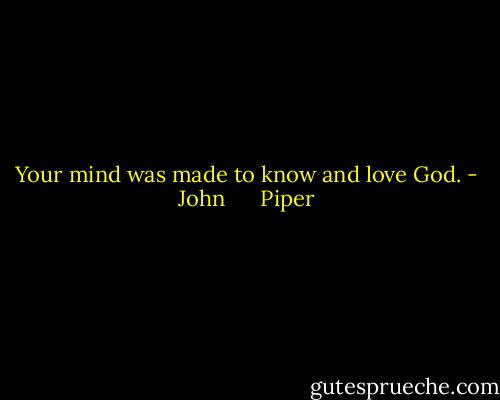 Your mind was made to know and love God. - John      Piper