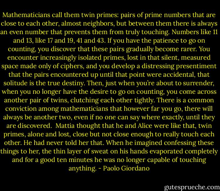 Mathematicians call them twin primes: pairs of prime numbers that are close to each other, almost neighbors, but between them there is always an even number that prevents them from truly touching. Numbers like 11 and 13, like 17 and 19, 41 and 43. If you have the patience to go on counting, you discover that these pairs gradually become rarer. You encounter increasingly isolated primes, lost in that silent, measured space made only of ciphers, and you develop a distressing presentiment that the pairs encountered up until that point were accidental, that solitude is the true destiny. Then, just when you’re about to surrender, when you no longer have the desire to go on counting, you come across another pair of twins, clutching each other tightly. There is a common conviction among mathematicians that however far you go, there will always be another two, even if no one can say where exactly, until they are discovered.<br /><br />Mattia thought that he and Alice were like that, twin primes, alone and lost, close but not close enough to really touch each other. He had never told her that. When he imagined confessing these things to her, the thin layer of sweat on his hands evaporated completely and for a good ten minutes he was no longer capable of touching anything. - Paolo Giordano