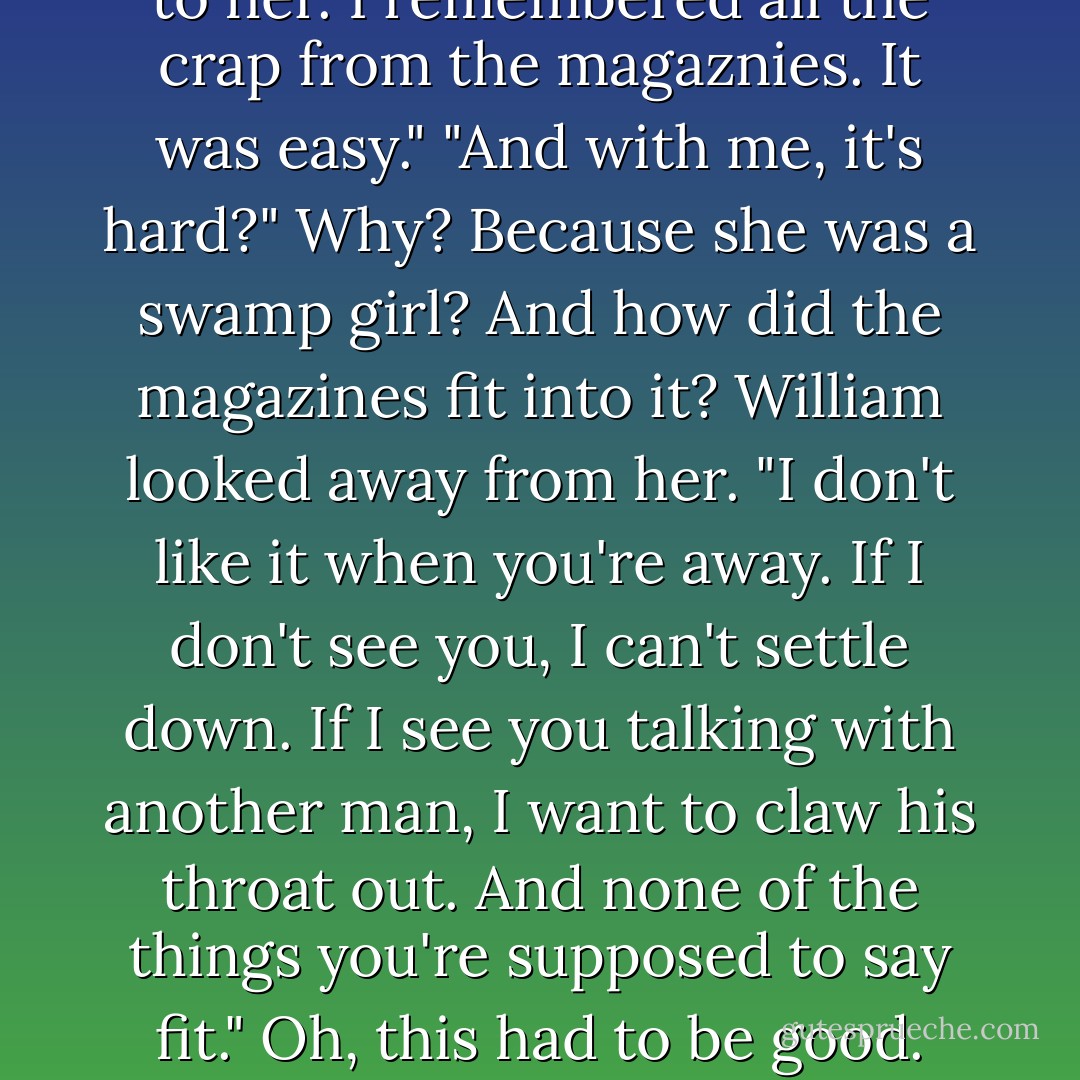 How is it different?"<br />He rolled his head back, sable hair falling down on his shoulders. "With Rose I knew what to say. I could take a step back and talk to her. I remembered all the crap from the magaznies. It was easy."<br />"And with me, it's hard?" Why? Because she was a swamp girl? And how did the magazines fit into it?<br />William looked away from her. "I don't like it when you're away. If I don't see you, I can't settle down. If I see you talking with another man, I want to claw his throat out. And none of the things you're supposed to say fit."<br />Oh, this had to be good. "What sort of things?"<br />He sighed. "The lines. Like, 'You're my everything,' or 'Did it hurt when you fell from heaven? - Ilona Andrews