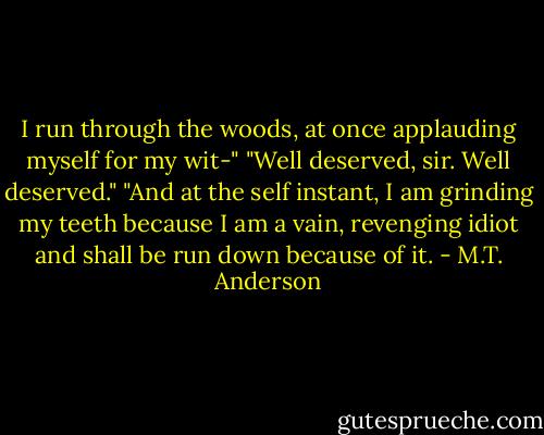 I run through the woods, at once applauding myself for my wit-"<br />"Well deserved, sir. Well deserved."<br />"And at the self instant, I am grinding my teeth because I am a vain, revenging idiot and shall be run down because of it. - M.T. Anderson