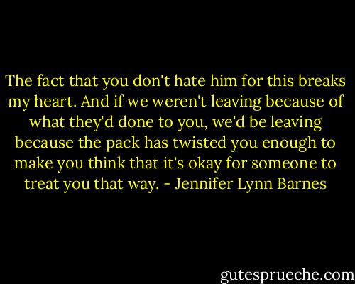 The fact that you don't hate him for this breaks my heart. And if we weren't leaving because of what they'd done to you, we'd be leaving because the pack has twisted you enough to make you think that it's okay for someone to treat you that way. - Jennifer Lynn Barnes