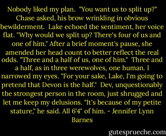 Nobody liked my plan.<br /><br />"You want us to split up?" Chase asked, his brow wrinkling in obvious bewilderment.<br /><br />Lake echoed the sentiment, her voice flat. "Why would we split up? There's four of us and one of him." After a brief moment's pause, she amended her head count to better reflect the real odds. "Three and a half of us, one of him."<br /><br />Three and a half, as in three werewolves, one human. I narrowed my eyes. "For your sake, Lake, I'm going to pretend that Devon is the half."<br /><br />Dev, unquestionably the strongest person in the room, just shrugged and let me keep my delusions. "It's because of my petite stature," he said. All 6'4" of him. - Jennifer Lynn Barnes