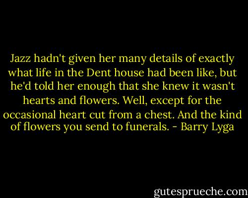 Jazz hadn't given her many details of exactly what life in the Dent house had been like, but he'd told her enough that she knew it wasn't hearts and flowers. Well, except for the occasional heart cut from a chest. And the kind of flowers you send to funerals. - Barry Lyga