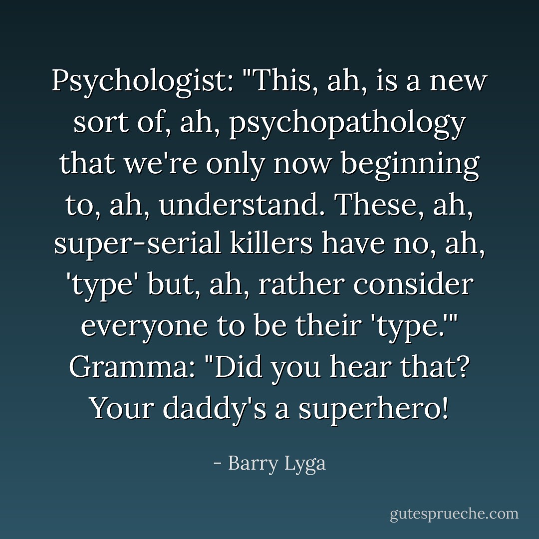 Psychologist: "This, ah, is a new sort of, ah, psychopathology that we're only now beginning to, ah, understand. These, ah, super-serial killers have no, ah, 'type' but, ah, rather consider everyone to be their 'type.'"<br />Gramma: "Did you hear that? Your daddy's a <i>superhero</i>! - Barry Lyga