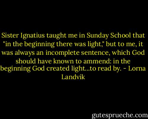 Sister Ignatius taught me in Sunday School that "in the beginning there was light," but to me, it was always an incomplete sentence, which God should have known to ammend: in the beginning God created light...to read by. - Lorna Landvik