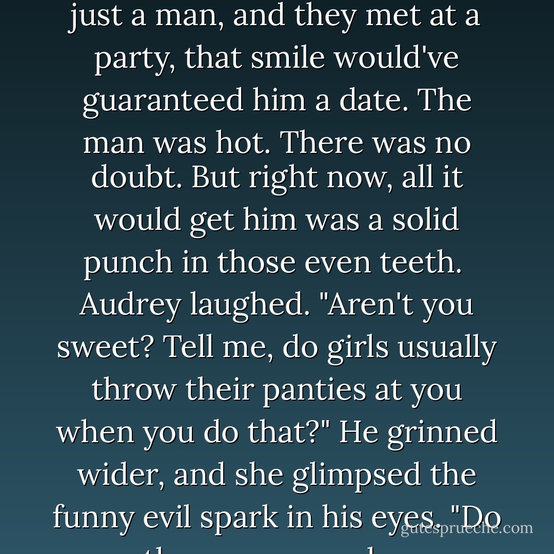 Kaldar smiled at her. Now there was a work of art. If she were just a girl and he were just a man, and they met at a party, that smile would've guaranteed him a date. The man was hot. There was no doubt. But right now, all it would get him was a solid punch in those even teeth. <br />Audrey laughed. "Aren't you sweet? Tell me, do girls usually throw their panties at you when you do that?"<br />He grinned wider, and she glimpsed the funny evil spark in his eyes. "Do men throw money when you do your little Southern belle? - Ilona Andrews