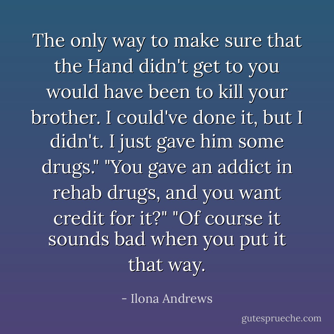 The only way to make sure that the Hand didn't get to you would have been to kill your brother. I could've done it, but I didn't. I just gave him some drugs."<br />"You gave an addict in rehab drugs, and you want credit for it?"<br />"Of course it sounds bad when you put it that way. - Ilona Andrews