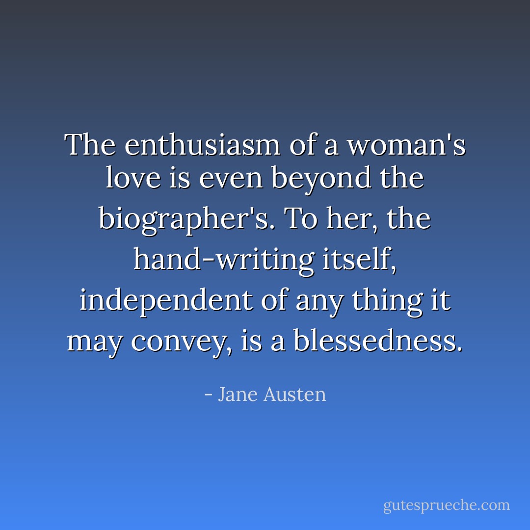The enthusiasm of a woman's love is even beyond the biographer's. To her, the hand-writing itself, independent of any thing it may convey, is a blessedness. - Jane Austen