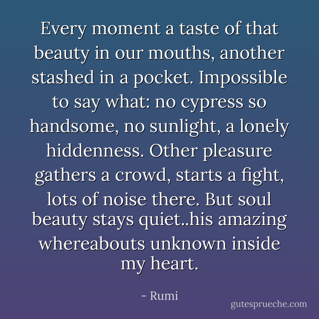 Every moment a taste of that beauty in our mouths, another stashed in a pocket. Impossible to say what: no cypress so handsome, no sunlight, a lonely hiddenness. Other pleasure gathers a crowd, starts a fight, lots of noise there. But soul beauty stays quiet..his amazing whereabouts unknown inside my heart. - Rumi
