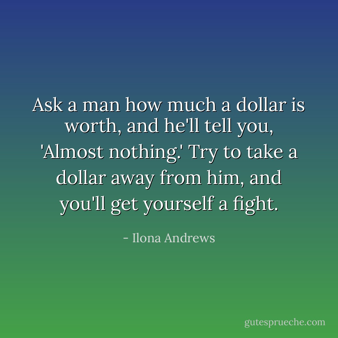 Ask a man how much a dollar is worth, and he'll tell you, 'Almost nothing.' Try to take a dollar away from him, and you'll get yourself a fight. - Ilona Andrews
