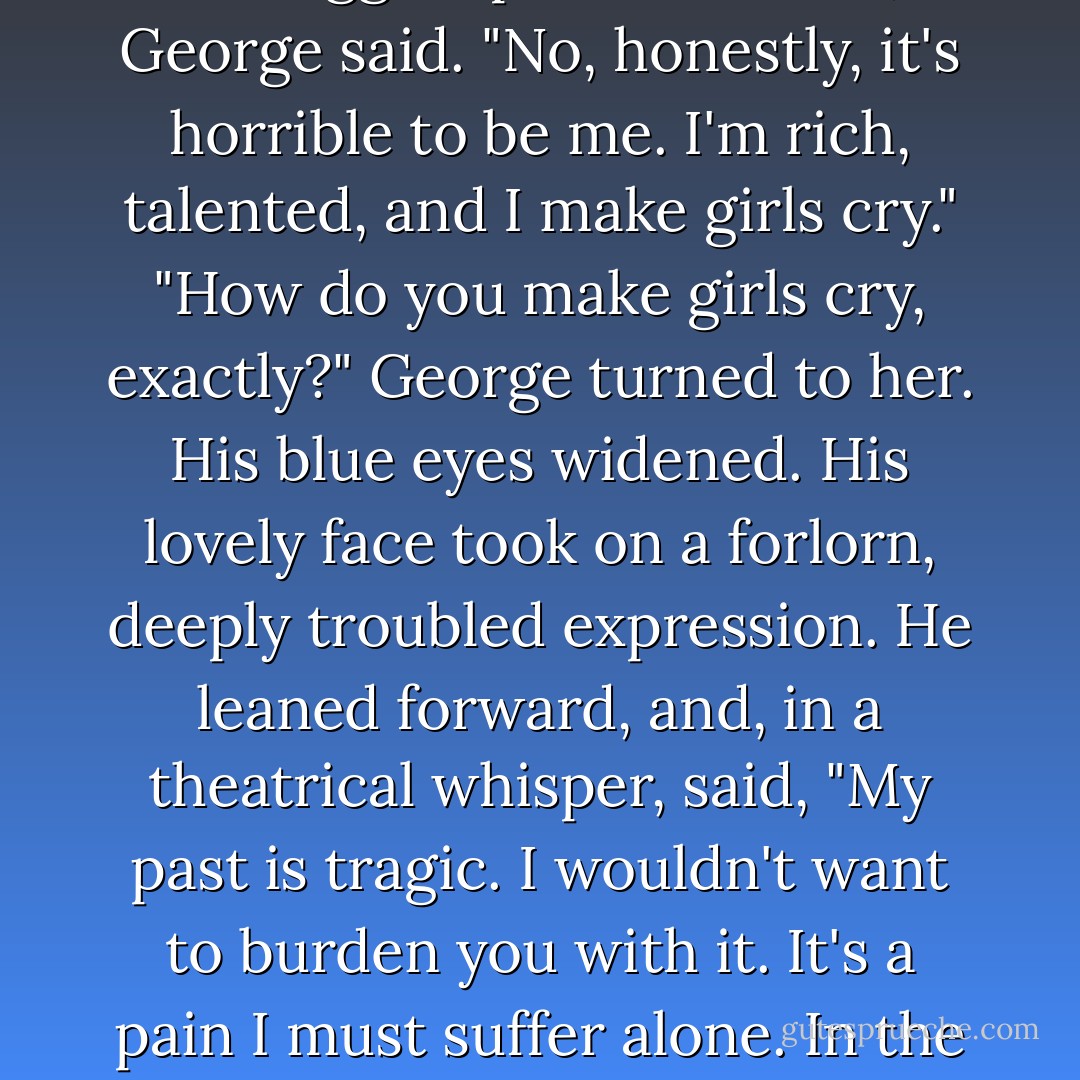 You're right, my problems are the biggest problems ever," George said. "No, honestly, it's horrible to be me. I'm rich, talented, and I make girls cry."<br />"How do you make girls cry, exactly?"<br />George turned to her. His blue eyes widened. His lovely face took on a forlorn, deeply troubled expression. He leaned forward, and, in a theatrical whisper, said, "My past is tragic. I wouldn't want to burden you with it. It's a pain I must suffer alone. In the rain. In silence. - Ilona Andrews