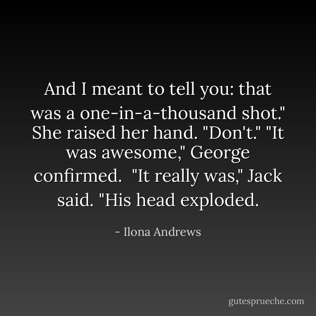 And I meant to tell you: that was a one-in-a-thousand shot."<br />She raised her hand. "Don't."<br />"It was awesome," George confirmed. <br />"It really was," Jack said. "His head exploded. - Ilona Andrews