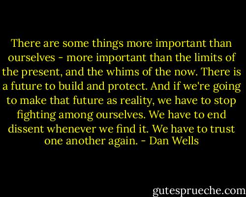 There are some things more important than ourselves - more important than the limits of the present, and the whims of the now. There is a future to build and protect. And if we're going to make that future as reality, we have to stop fighting among ourselves. We have to end dissent whenever we find it. We have to trust one another again. - Dan Wells