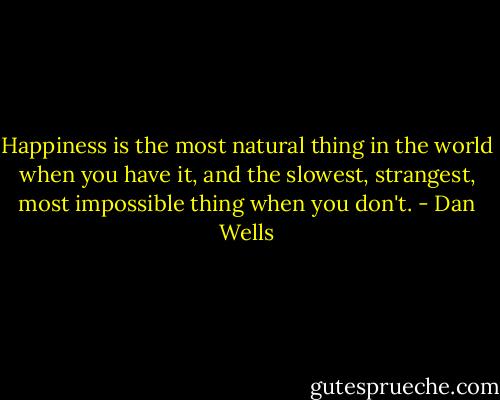 Happiness is the most natural thing in the world when you have it, and the slowest, strangest, most impossible thing when you don't. - Dan Wells