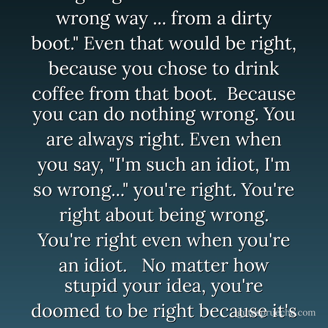 Even if you tell yourself "Today I'm going to drink coffee the wrong way ... from a dirty boot." Even that would be right, because you chose to drink coffee from that boot.<br /><br />Because you can do nothing wrong. You are always right. Even when you say, "I'm such an idiot, I'm so wrong..." you're right. You're right about being wrong. You're right even when you're an idiot. <br /><br />No matter how stupid your idea, you're doomed to be right because it's yours. - Chuck Palahniuk