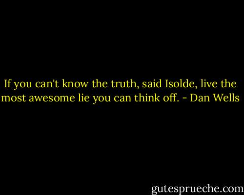 If you can't know the truth, said Isolde, live the most awesome lie you can think off. - Dan Wells