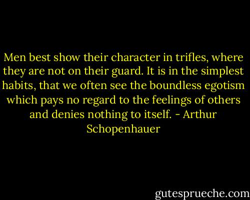 Men best show their character in trifles, where they are not on their guard. It is in the simplest habits, that we often see the boundless egotism which pays no regard to the feelings of others and denies nothing to itself. - Arthur Schopenhauer
