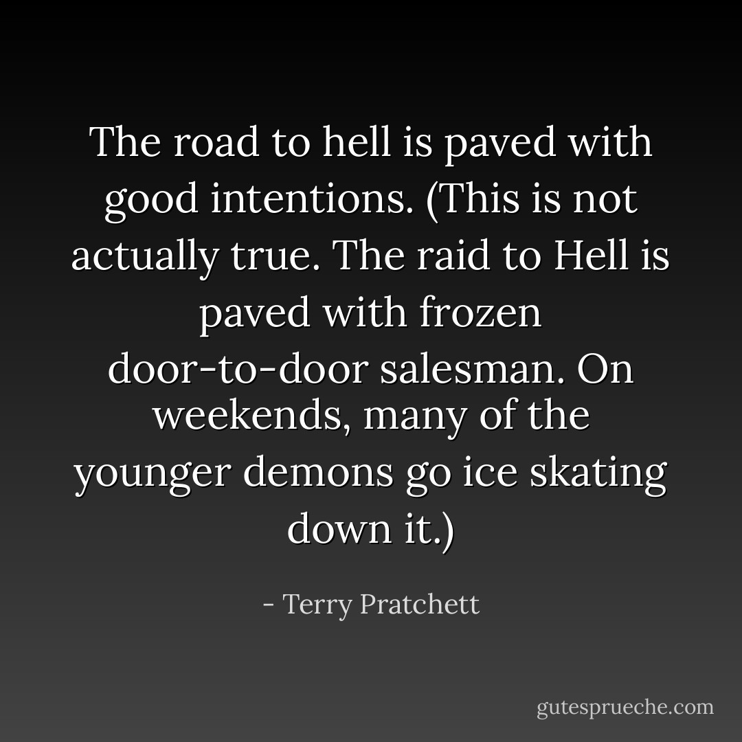 The road to hell is paved with good intentions. (This is not actually true. The raid to Hell is paved with frozen door-to-door salesman. On weekends, many of the younger demons go ice skating down it.) - Terry Pratchett