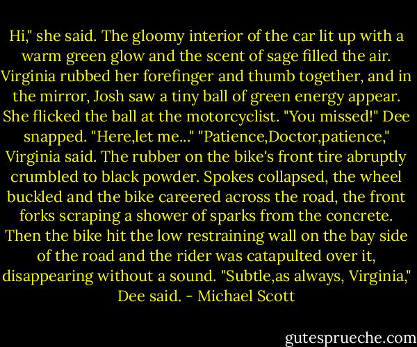 Hi," she said. The gloomy interior of the car lit up with a warm green glow and the scent of sage filled the air. Virginia rubbed her forefinger and thumb together, and in the mirror, Josh saw a tiny ball of green energy appear. She flicked the ball at the motorcyclist.<br />"You missed!" Dee snapped.<br />"Here,let me..."<br />"Patience,Doctor,patience," Virginia said.<br />The rubber on the bike's front tire abruptly crumbled to black powder. Spokes collapsed, the wheel buckled and the bike careered across the road, the front forks scraping a shower of sparks from the concrete. Then the bike hit the low restraining wall on the bay side of the road and the rider was catapulted over it, disappearing without a sound.<br />"Subtle,as always, Virginia," Dee said. - Michael Scott