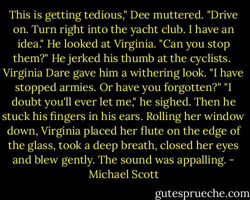 This is getting tedious," Dee muttered. "Drive on. Turn right into the yacht club. I have an idea." He looked at Virginia. "Can you stop them?" He jerked his thumb at the cyclists. <br />Virginia Dare gave him a withering look. "I have stopped armies. Or have you forgotten?"<br />"I doubt you'll ever let me," he sighed. Then he stuck his fingers in his ears.<br />Rolling her window down, Virginia placed her flute on the edge of the glass, took a deep breath, closed her eyes and blew gently.<br />The sound was appalling. - Michael Scott
