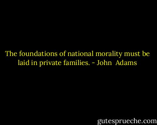The foundations of national morality must be laid in private families. - John  Adams