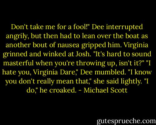 Don't take me for a fool!" Dee interrupted angrily, but then had to lean over the boat as another bout of nausea gripped him.<br />Virginia grinned and winked at Josh. "It's hard to sound masterful when you're throwing up, isn't it?"<br />"I hate you, Virginia Dare," Dee mumbled.<br />"I know you don't really mean that," she said lightly.<br />"I do," he croaked. - Michael Scott