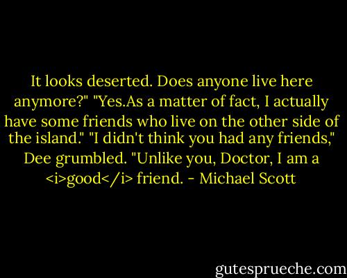 It looks deserted. Does anyone live here anymore?"<br />"Yes.As a matter of fact, I actually have some friends who live on the other side of the island."<br />"I didn't think you had any friends," Dee grumbled.<br />"Unlike you, Doctor, I am a <i>good</i> friend. - Michael Scott