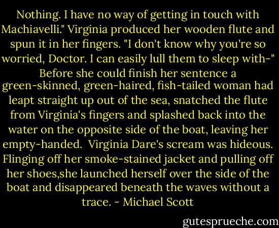 Nothing. I have no way of getting in touch with Machiavelli."<br />Virginia produced her wooden flute and spun it in her fingers. "I don't know why you're so worried, Doctor. I can easily lull them to sleep with-"<br />Before she could finish her sentence a green-skinned, green-haired, fish-tailed woman had leapt straight up out of the sea, snatched the flute from Virginia's fingers and splashed back into the water on the opposite side of the boat, leaving her empty-handed. <br />Virginia Dare's scream was hideous. Flinging off her smoke-stained jacket and pulling off her shoes,she launched herself over the side of the boat and disappeared beneath the waves without a trace. - Michael Scott