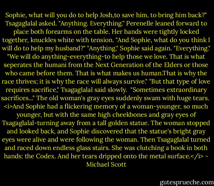 Sophie, what will you do to help Josh,to save him, to bring him back?" Tsagaglalal asked.<br />"Anything. Everything." Perenelle leaned forward to place both forearms on the table. Her hands were tightly locked together, knuckles white with tension. "And Sophie, what do you think I will do to help my husband?"<br />"Anything," Sophie said again. "Everything."<br />"We will do anything-everything-to help those we love. That is what seperates the humani from the Next Generation of the Elders or those who came before them. That is what makes us human.That is why the race thrives; it is why the race will always survive."<br />"But that type of love requires sacrifice," Tsagaglalal said slowly. <br />"Sometimes extraordinary sacrifices..."<br />The old woman's gray eyes suddenly swam with huge tears. <br /><i>And Sophie had a flickering memory of a woman-younger, so much younger, but with the same high cheekbones and gray eyes of Tsagaglalal-turning away from a tall golden statue. The woman stopped and looked back, and Sophie discovered that the statue's bright gray eyes were alive and were following the woman. Then Tsagaglalal turned and raced down endless glass stairs. She was clutching a book in both hands: the Codex. And her tears dripped onto the metal surface.</i> - Michael Scott