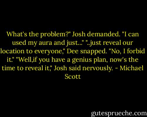 What's the problem?" Josh demanded. "I can used my aura and just..."<br />"..just reveal our location to everyone," Dee snapped. "No, I forbid it."<br />"Well,if you have a genius plan, now's the time to reveal it," Josh said nervously. - Michael Scott