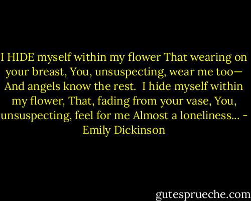I HIDE myself within my flower<br />That wearing on your breast,<br />You, unsuspecting, wear me too—<br />And angels know the rest.<br /><br />I hide myself within my flower,<br />That, fading from your vase,<br />You, unsuspecting, feel for me<br />Almost a loneliness... - Emily Dickinson